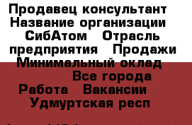 Продавец-консультант › Название организации ­ СибАтом › Отрасль предприятия ­ Продажи › Минимальный оклад ­ 14 000 - Все города Работа » Вакансии   . Удмуртская респ.